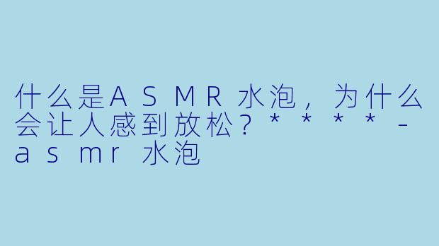 什么是ASMR水泡,为什么会让人感到放松?****