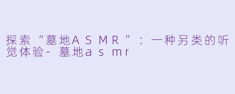 探索“墓地ASMR”：一种另类的听觉体验-墓地asmr