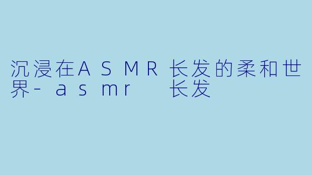 沉浸在ASMR长发的柔和世界-asmr 长发