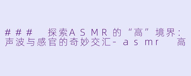 ### 探索ASMR的“高”境界：声波与感官的奇妙交汇-asmr 高