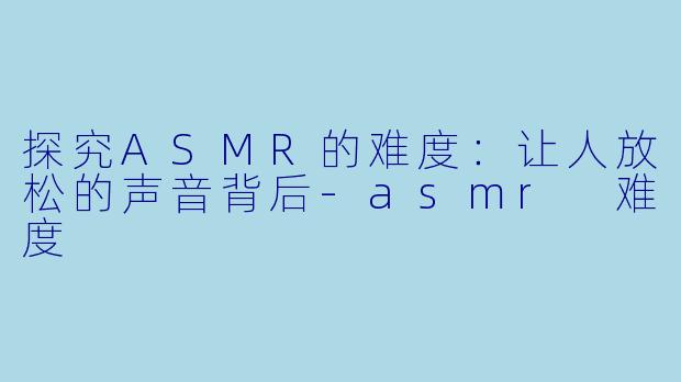 探究ASMR的难度：让人放松的声音背后-asmr 难度