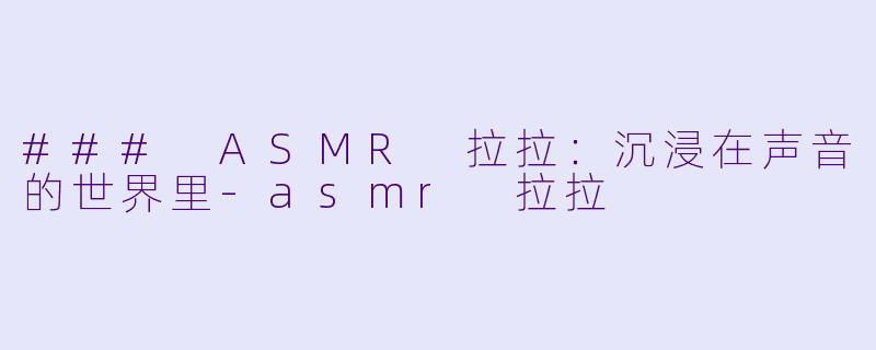 ### ASMR 拉拉：沉浸在声音的世界里-asmr 拉拉