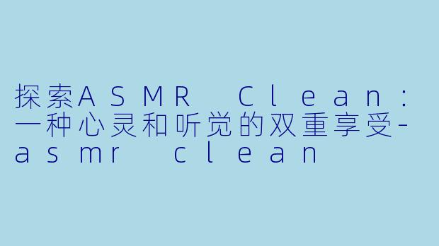 探索ASMR Clean：一种心灵和听觉的双重享受-asmr clean