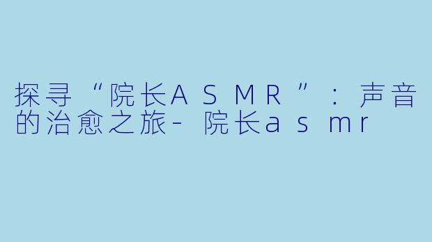 探寻“院长ASMR”：声音的治愈之旅-院长asmr