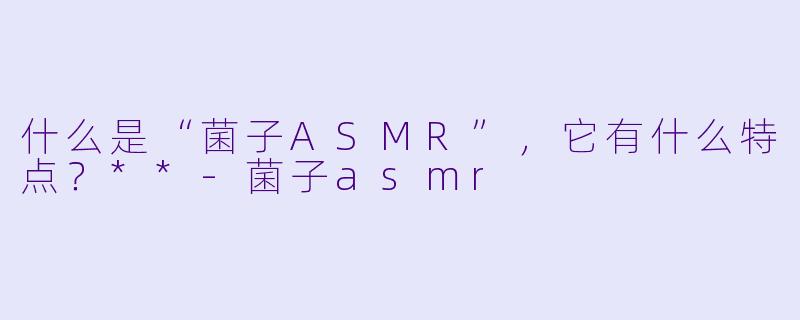 什么是“菌子ASMR”,它有什么特点?**