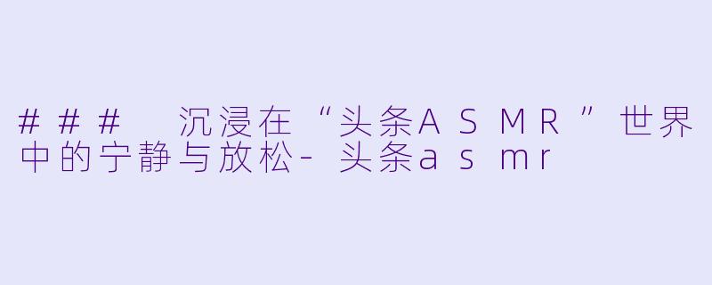 ### 沉浸在“头条ASMR”世界中的宁静与放松-头条asmr
