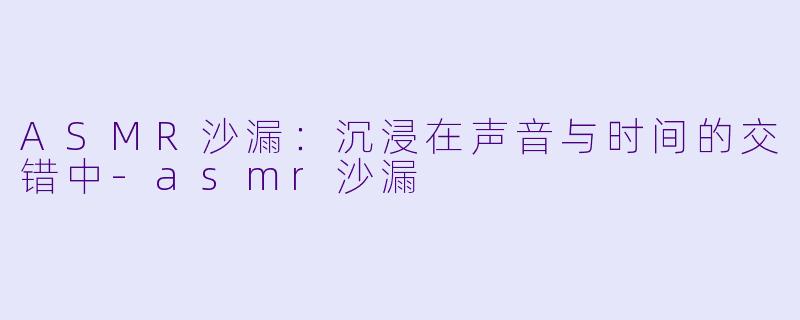 ASMR沙漏：沉浸在声音与时间的交错中-asmr沙漏