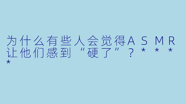 为什么有些人会觉得ASMR让他们感到“硬了”?****