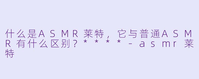 什么是ASMR莱特，它与普通ASMR有什么区别？****-asmr莱特