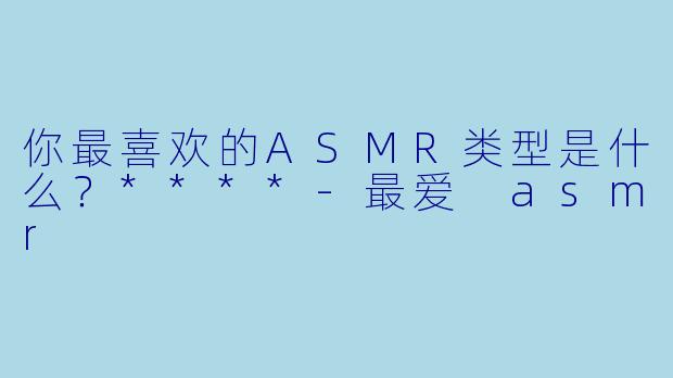 你最喜欢的ASMR类型是什么？****