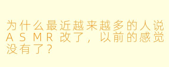 为什么最近越来越多的人说ASMR改了，以前的感觉没有了？