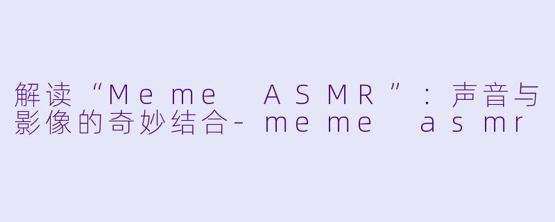 解读“Meme ASMR”：声音与影像的奇妙结合-meme asmr