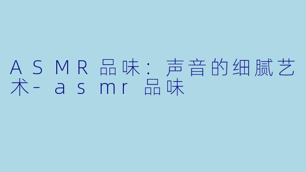 ASMR品味：声音的细腻艺术-asmr品味
