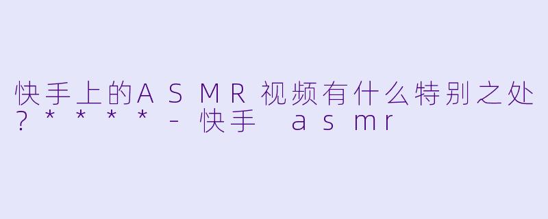 快手上的ASMR视频有什么特别之处？****-快手 asmr