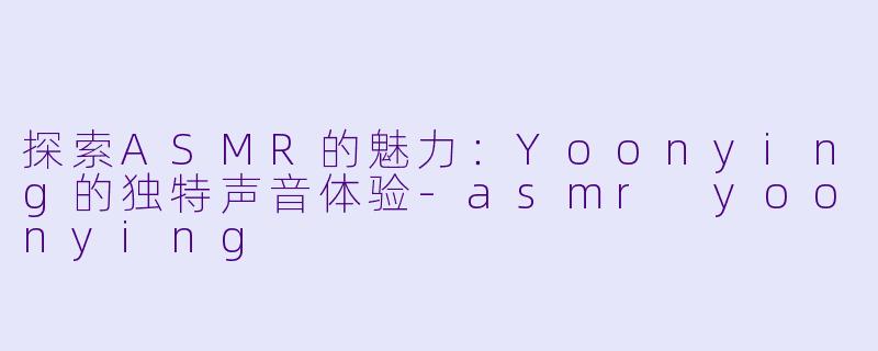 探索ASMR的魅力：Yoonying的独特声音体验-asmr yoonying