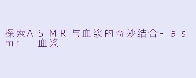 探索ASMR与血浆的奇妙结合-asmr 血浆