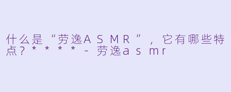 什么是“劳逸ASMR”,它有哪些特点?****