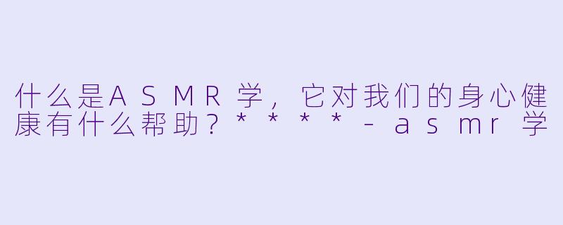什么是ASMR学,它对我们的身心健康有什么帮助?****