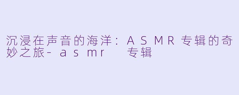 沉浸在声音的海洋:ASMR专辑的奇妙之旅
