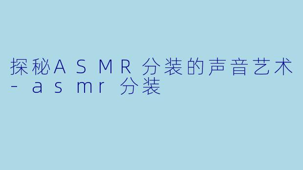探秘ASMR分装的声音艺术-asmr分装