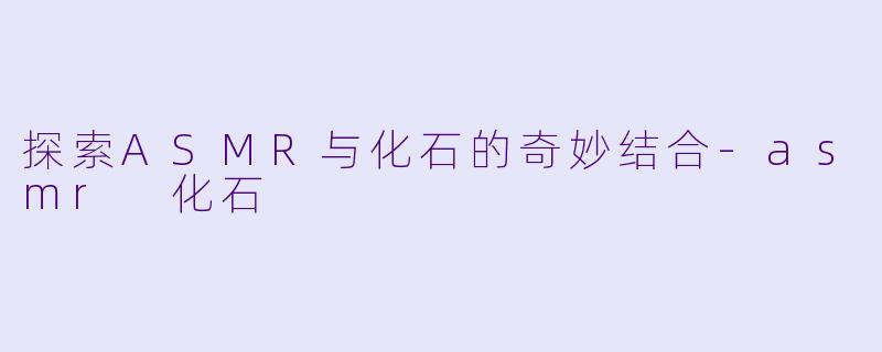 探索ASMR与化石的奇妙结合-asmr 化石
