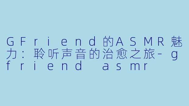 GFriend的ASMR魅力:聆听声音的治愈之旅