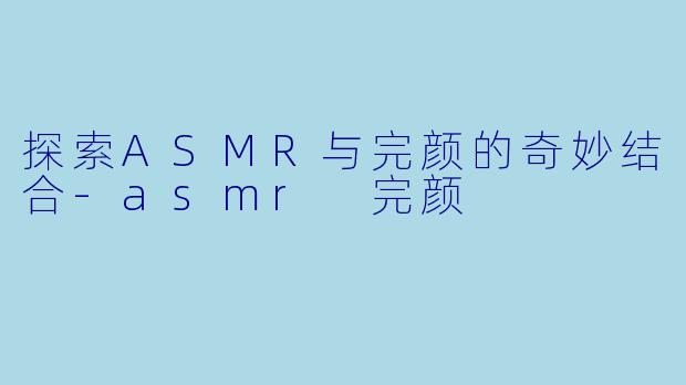探索ASMR与完颜的奇妙结合-asmr 完颜
