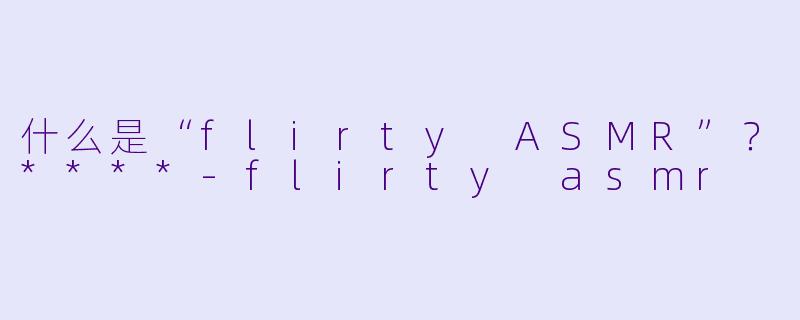 什么是“flirty ASMR”？****-flirty asmr