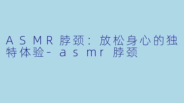 ASMR脖颈：放松身心的独特体验-asmr脖颈