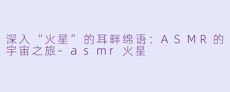 深入“火星”的耳畔绵语：ASMR的宇宙之旅-asmr火星