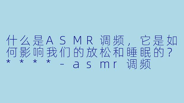 什么是ASMR调频，它是如何影响我们的放松和睡眠的？****-asmr调频