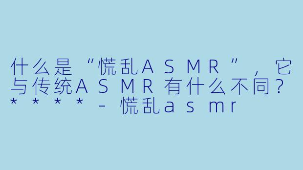 什么是“慌乱ASMR”,它与传统ASMR有什么不同?****
