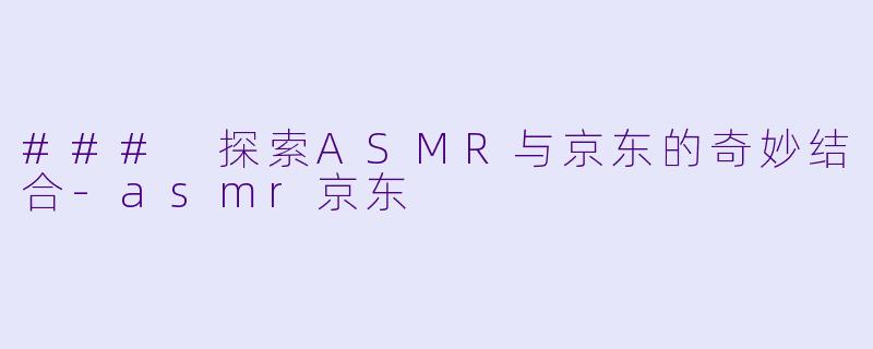 ### 探索ASMR与京东的奇妙结合-asmr京东