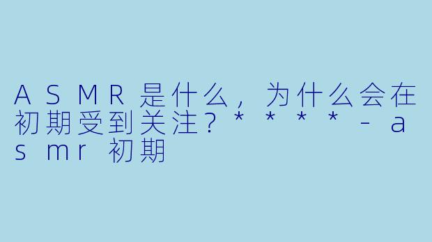 ASMR是什么,为什么会在初期受到关注?****