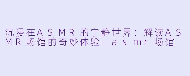 沉浸在ASMR的宁静世界：解读ASMR场馆的奇妙体验-asmr场馆