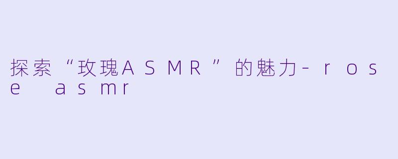 探索“玫瑰ASMR”的魅力-rose asmr