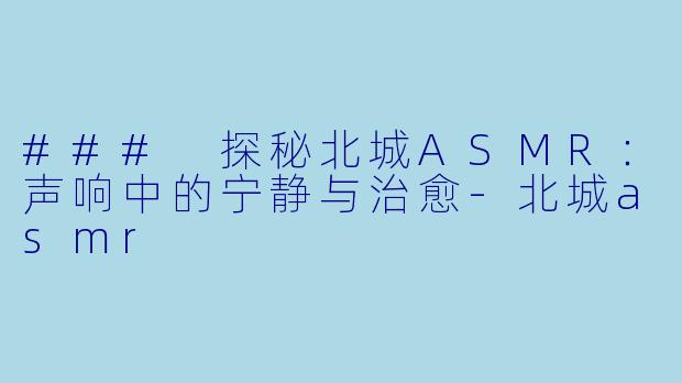 ### 探秘北城ASMR：声响中的宁静与治愈-北城asmr