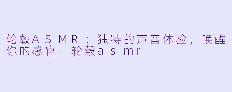 轮毂ASMR:独特的声音体验,唤醒你的感官