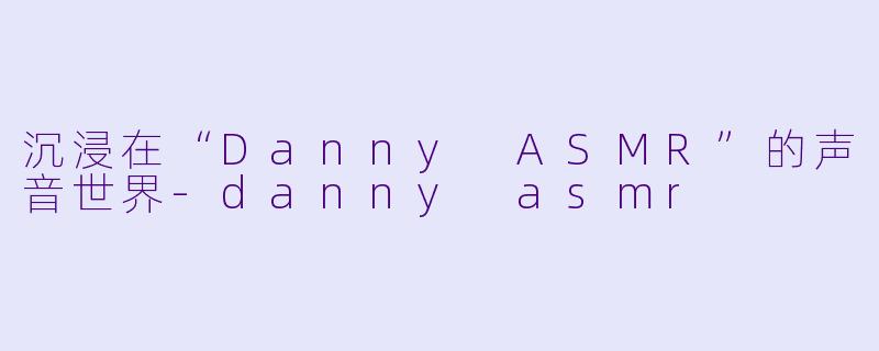 沉浸在“Danny ASMR”的声音世界-danny asmr