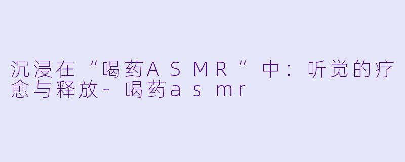 沉浸在“喝药ASMR”中:听觉的疗愈与释放