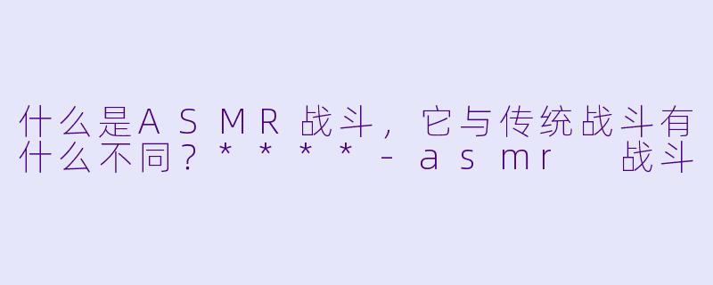什么是ASMR战斗,它与传统战斗有什么不同?****