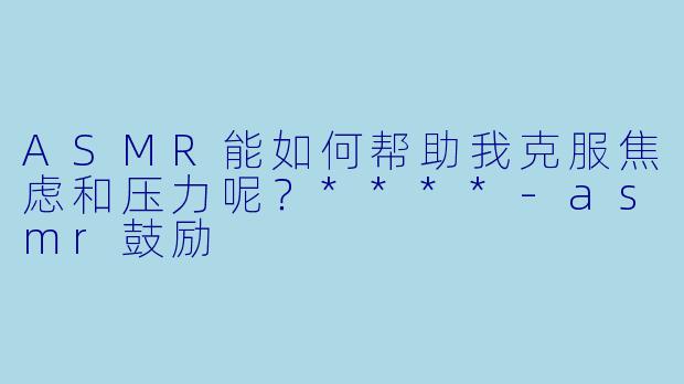 ASMR能如何帮助我克服焦虑和压力呢?****