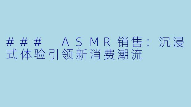 ### ASMR销售：沉浸式体验引领新消费潮流
