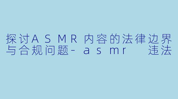 探讨ASMR内容的法律边界与合规问题-asmr 违法