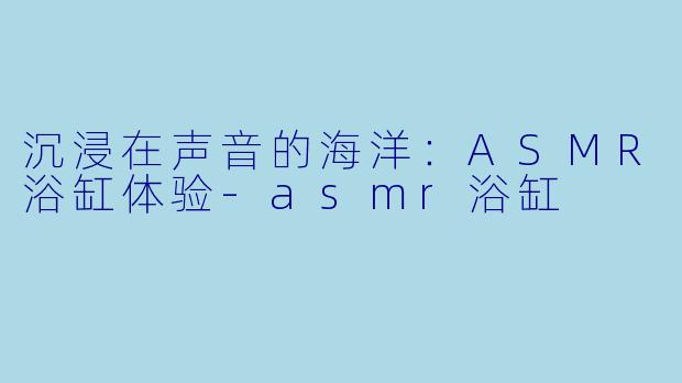 沉浸在声音的海洋：ASMR浴缸体验-asmr浴缸