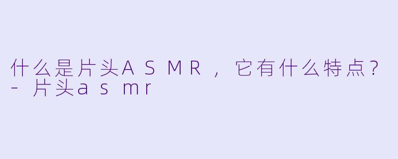 什么是片头ASMR，它有什么特点？-片头asmr