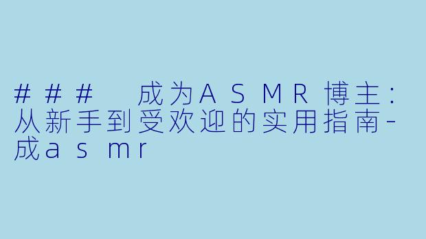 ### 成为ASMR博主：从新手到受欢迎的实用指南-成asmr