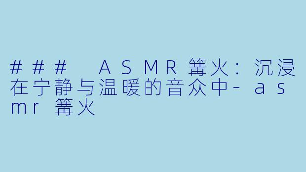 ### ASMR篝火：沉浸在宁静与温暖的音众中-asmr篝火