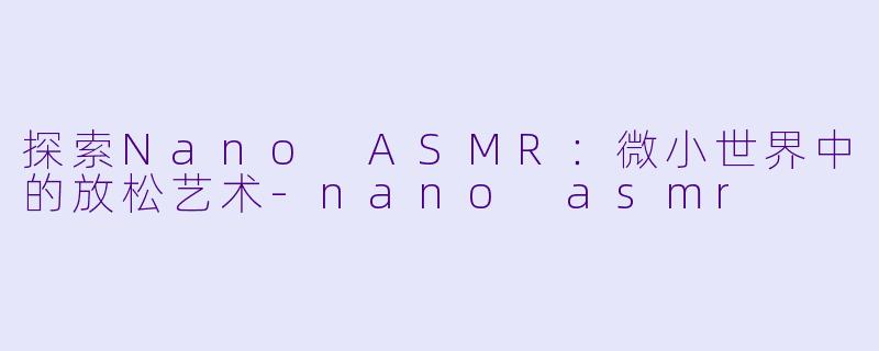 探索Nano ASMR：微小世界中的放松艺术-nano asmr