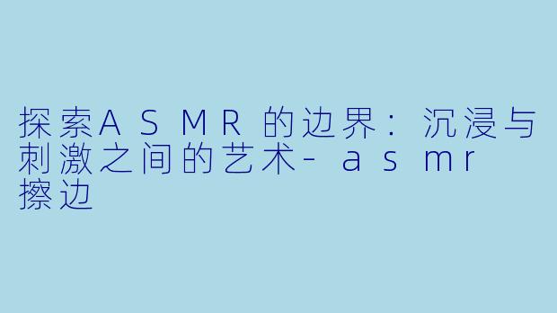 探索ASMR的边界：沉浸与刺激之间的艺术-asmr 擦边